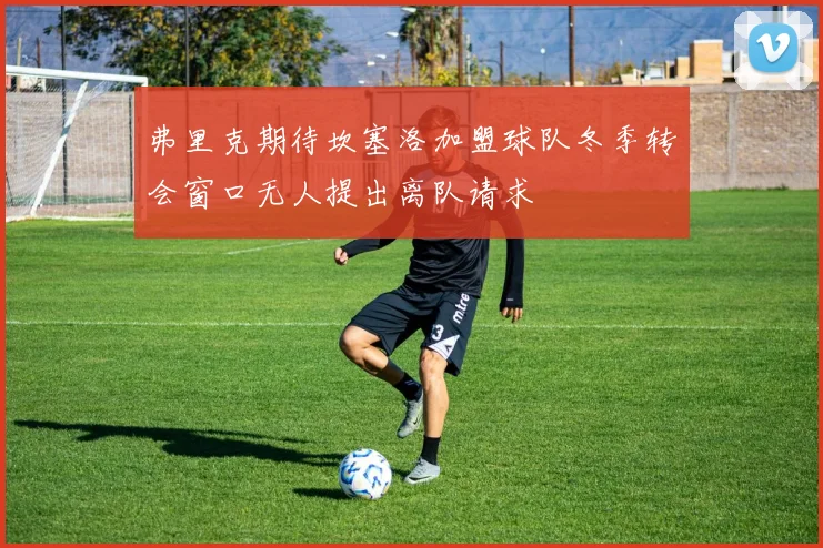 弗里克期待坎塞洛加盟球队冬季转会窗口无人提出离队请求