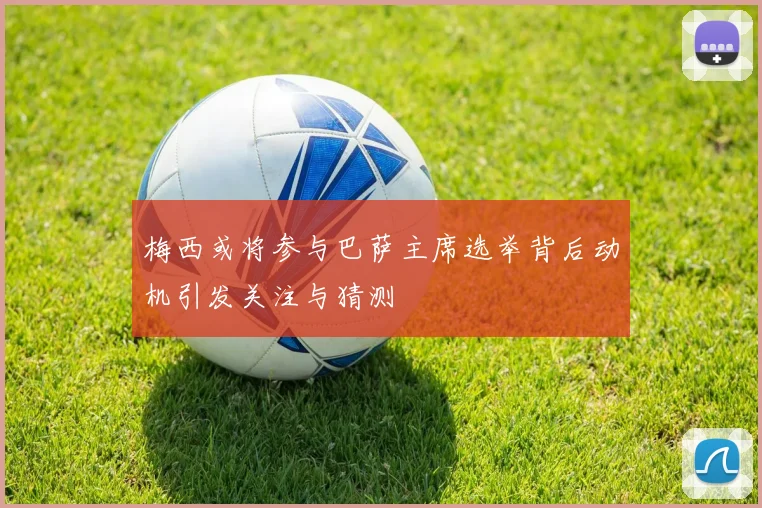 梅西或将参与巴萨主席选举背后动机引发关注与猜测