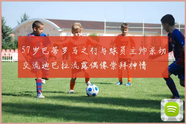 57岁巴蒂罗马之行与球员主帅亲切交流迪巴拉流露偶像崇拜神情