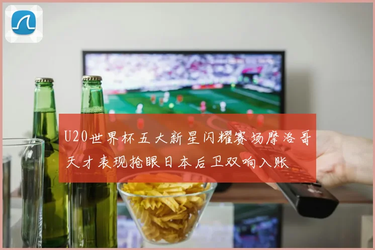 U20世界杯五大新星闪耀赛场摩洛哥天才表现抢眼日本后卫双响入账