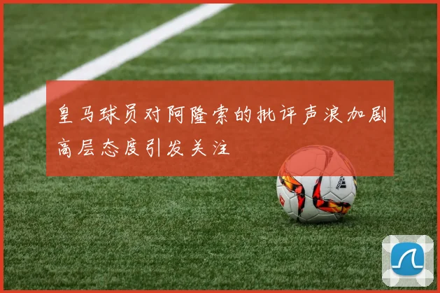 皇马球员对阿隆索的批评声浪加剧高层态度引发关注