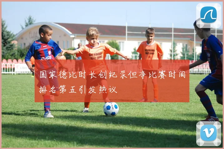 国家德比时长创纪录但净比赛时间排名第五引发热议