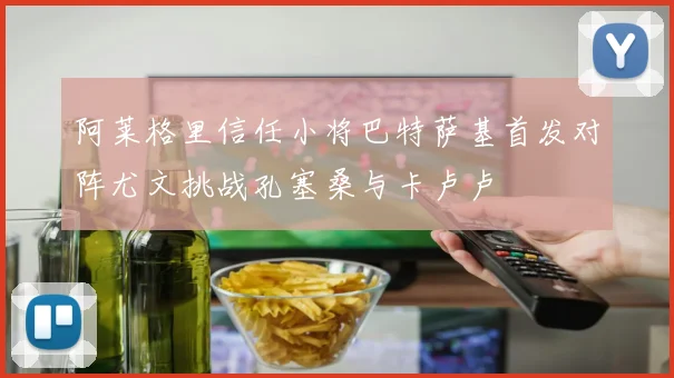 阿莱格里信任小将巴特萨基首发对阵尤文挑战孔塞桑与卡卢卢