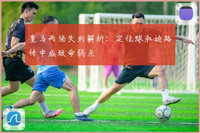 皇马两场失利解析：定位球和边路传中成致命弱点