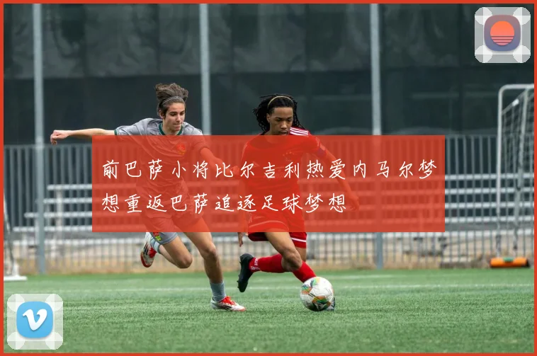 前巴萨小将比尔吉利热爱内马尔梦想重返巴萨追逐足球梦想