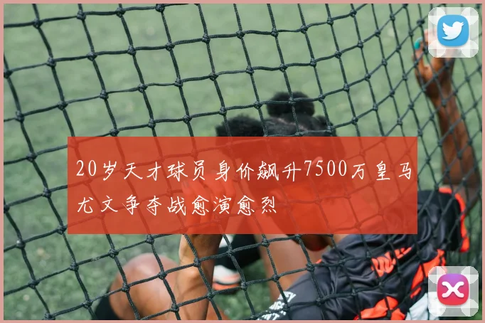 20岁天才球员身价飙升7500万皇马尤文争夺战愈演愈烈