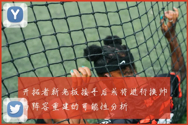 开拓者新老板接手后或将进行换帅与阵容重建的可能性分析