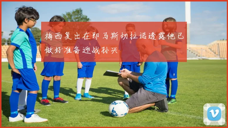 梅西复出在即马斯切拉诺透露他已做好准备迎战孙兴慜