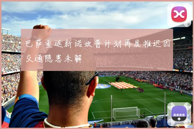 巴萨重返新诺坎普计划再度推迟因交通隐患未解