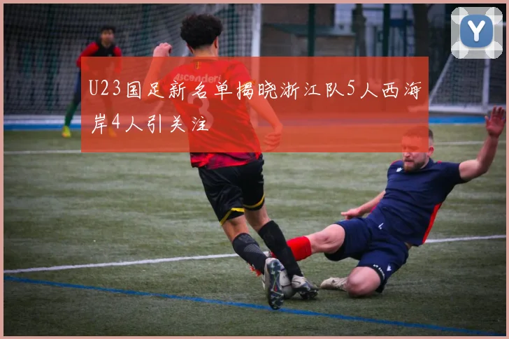 U23国足新名单揭晓浙江队5人西海岸4人引关注
