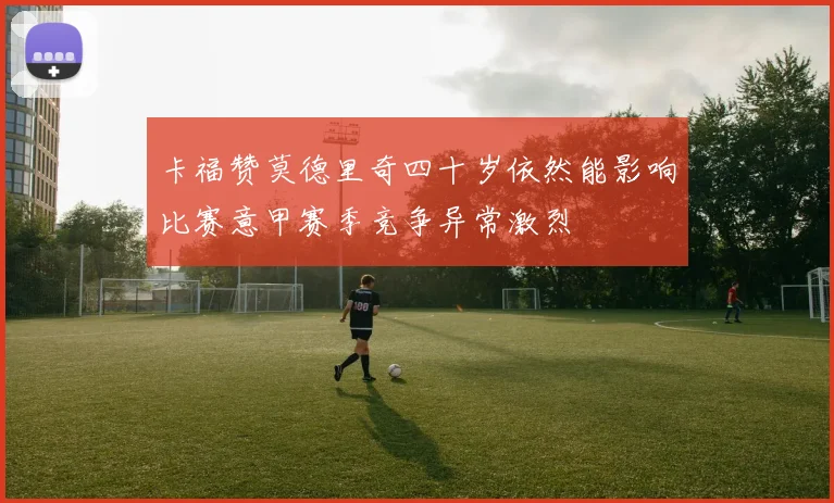 卡福赞莫德里奇四十岁依然能影响比赛意甲赛季竞争异常激烈