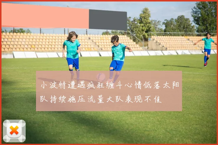 小波特遭遇疯狂缠斗心情低落太阳队持续施压流量大队表现不佳