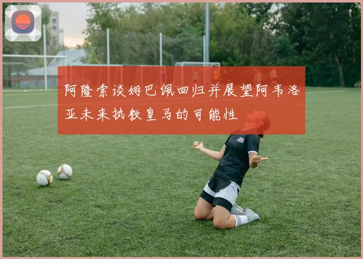 阿隆索谈姆巴佩回归并展望阿韦洛亚未来执教皇马的可能性