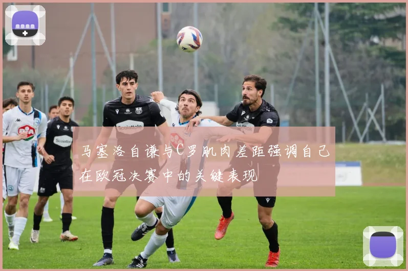 马塞洛自谦与C罗肌肉差距强调自己在欧冠决赛中的关键表现