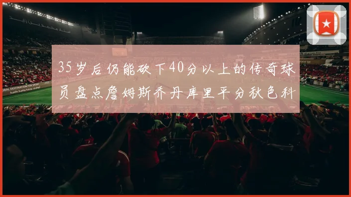 35岁后仍能砍下40分以上的传奇球员盘点詹姆斯乔丹库里平分秋色科比60分马龙曾获MVP