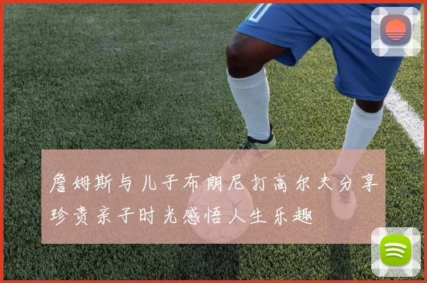 詹姆斯与儿子布朗尼打高尔夫分享珍贵亲子时光感悟人生乐趣