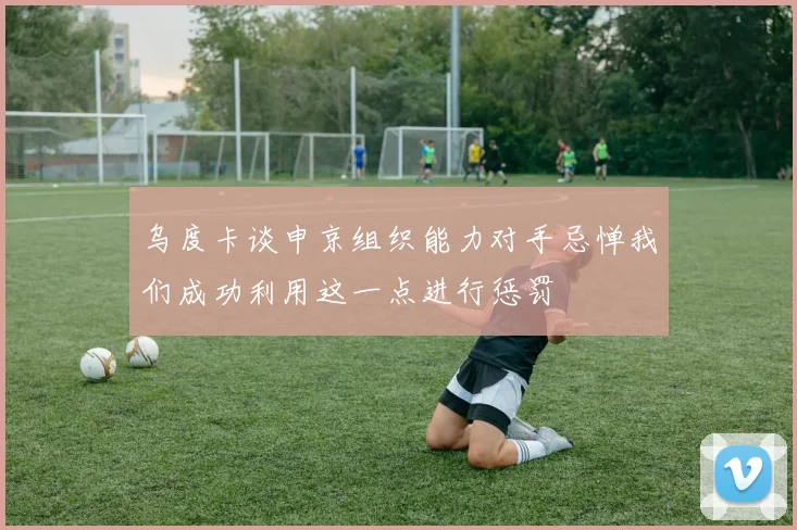 乌度卡谈申京组织能力对手忌惮我们成功利用这一点进行惩罚