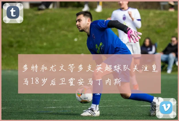 多特和尤文等多支英超球队关注皇马18岁后卫霍安马丁内斯