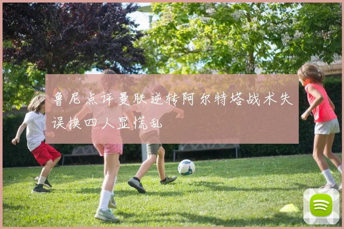鲁尼点评曼联逆转阿尔特塔战术失误换四人显慌乱