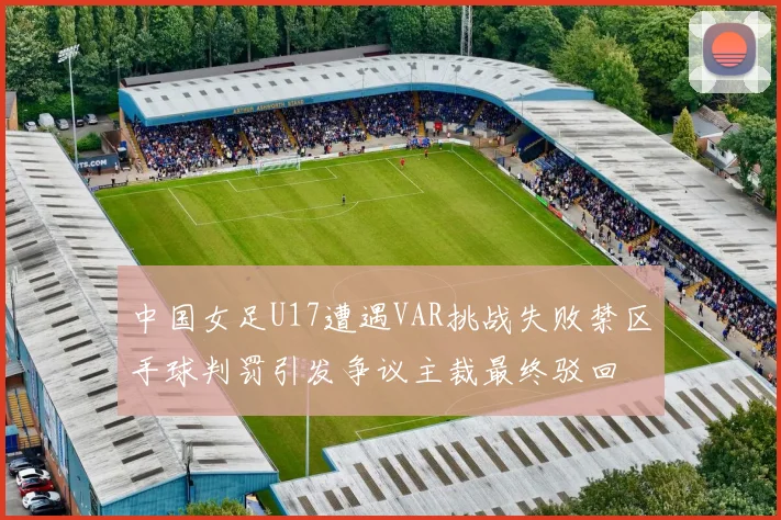 中国女足U17遭遇VAR挑战失败禁区手球判罚引发争议主裁最终驳回