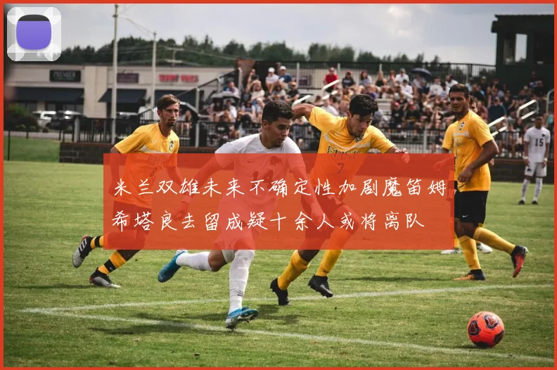 米兰双雄未来不确定性加剧魔笛姆希塔良去留成疑十余人或将离队