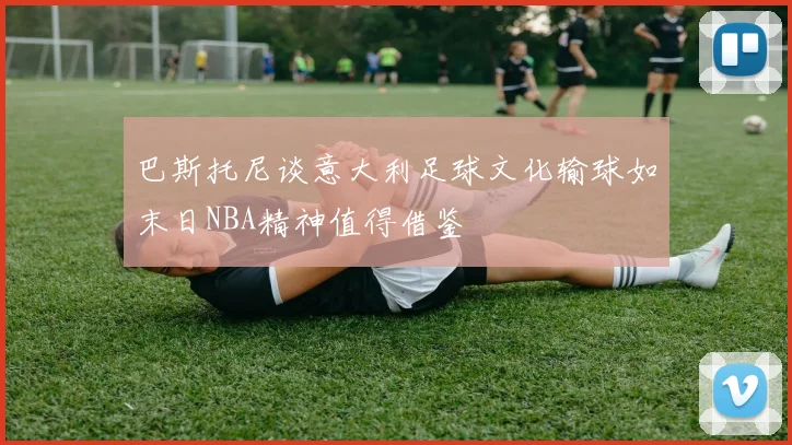 巴斯托尼谈意大利足球文化输球如末日NBA精神值得借鉴