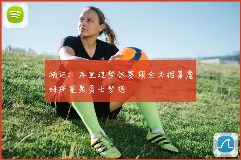 湖记：库里追梦休赛期全力招募詹姆斯重聚勇士梦想