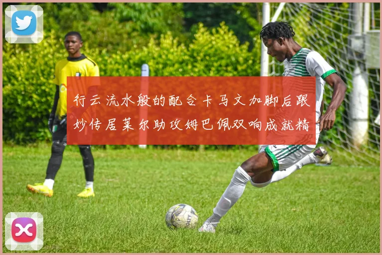 行云流水般的配合卡马文加脚后跟妙传居莱尔助攻姆巴佩双响成就精彩瞬间