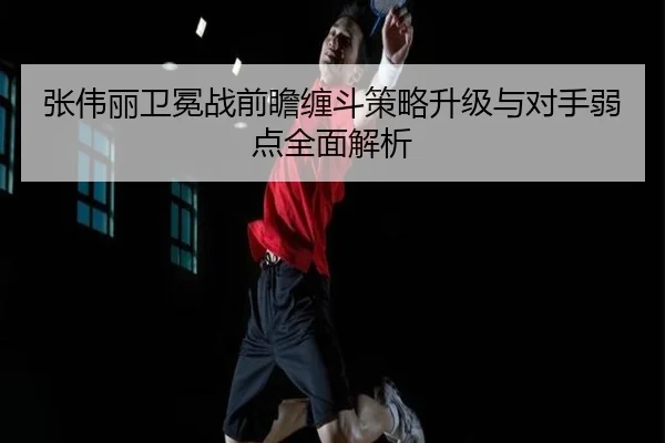 张伟丽卫冕战前瞻缠斗策略升级与对手弱点全面解析 | xingkong